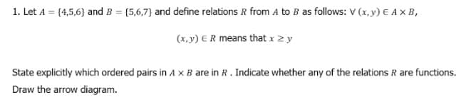 1. Let A = {4,5,6} and B = {5,6,7} and define relations R from A to B as follows: V (x, y) E A x B,
(x, y) E R means that x 2 y
State explicitly which ordered pairs in A x B are in R. Indicate whether any of the relations R are functions.
Draw the arrow diagram.
