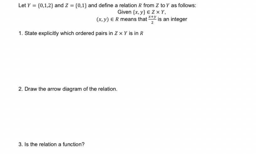 Let Y = {0,1,2} and Z = {0,1} and define a relation R from Z to Y as follows:
Given {x, y} € Z x Y,
(x, y) E R means that **Y is an integer
1. State explicitly which ordered pairs in Z x Y is in R
2. Draw the arrow diagram of the relation.
3. Is the relation a function?
