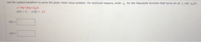Use the Laplace transform to solve the given initial value problem. For technical reasons, write u for the Heaviside function that turns on at c,not uS) .
y+By'+65y-6(e)
y(0) - 4, Y(0) = -23
Y(s) =
