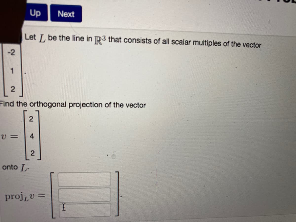 Up
Next
Let L be the line in R3 that consists of all scalar multiples of the vector
-2
1
Find the orthogonal projection of the vector
2
onto L-
projzv =
%3D
