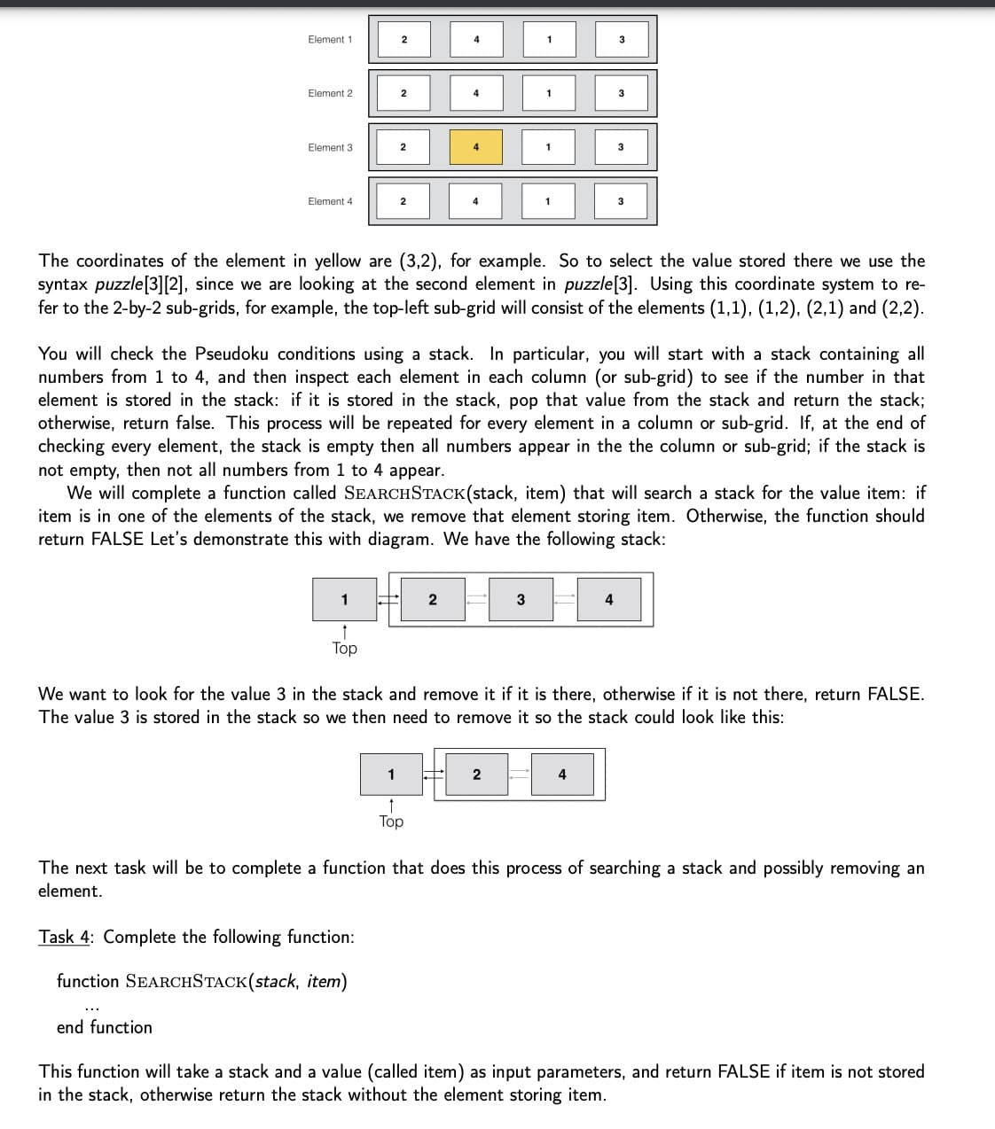 Element 1
Element 2
Element 3
Element 4
end function
2
1
†
Top
2
2
Task 4: Complete the following function:
function SEARCHSTACK(stack, item)
2
4
4
2
1
1
Top
4
The coordinates of the element in yellow are (3,2), for example. So to select the value stored there we use the
syntax puzzle[3][2], since we are looking at the second element in puzzle [3]. Using this coordinate system to re-
fer to the 2-by-2 sub-grids, for example, the top-left sub-grid will consist of the elements (1,1), (1,2), (2,1) and (2,2).
You will check the Pseudoku conditions using a stack. In particular, you will start with a stack containing all
numbers from 1 to 4, and then inspect each element in each column (or sub-grid) to see if the number in that
element is stored in the stack: if it is stored in the stack, pop that value from the stack and return the stack;
otherwise, return false. This process will be repeated for every element in a column or sub-grid. If, at the end of
checking every element, the stack is empty then all numbers appear in the the column or sub-grid; if the stack is
not empty, then not all numbers from 1 to 4 appear.
We will complete a function called SEARCHSTACK(stack, item) that will search a stack for the value item: if
item is in one of the elements of the stack, we remove that element storing item. Otherwise, the function should
return FALSE Let's demonstrate this with diagram. We have the following stack:
1
1
3
1
We want to look for the value 3 in the stack and remove it if it is there, otherwise if it is not there, return FALSE.
The value 3 is stored in the stack so we then need to remove it so the stack could look like this:
3
4
4
The next task will be to complete a function that does this process of searching a stack and possibly removing an
element.
This function will take a stack and a value (called item) as input parameters, and return FALSE if item is not stored
in the stack, otherwise return the stack without the element storing item.