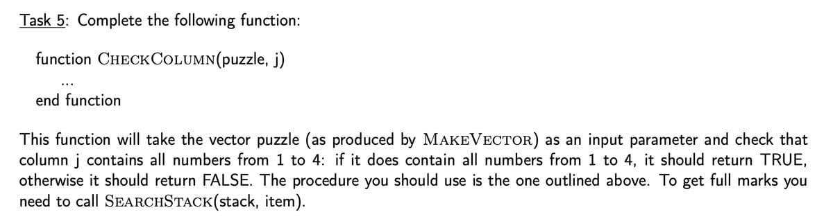 Task 5: Complete the following function:
function
CHECKCOLUMN(puzzle, j)
end function
This function will take the vector puzzle (as produced by MAKEVECTOR) as an input parameter and check that
column j contains all numbers from 1 to 4: if it does contain all numbers from 1 to 4, it should return TRUE,
otherwise it should return FALSE. The procedure you should use is the one outlined above. To get full marks you
need to call SEARCHSTACK(stack, item).