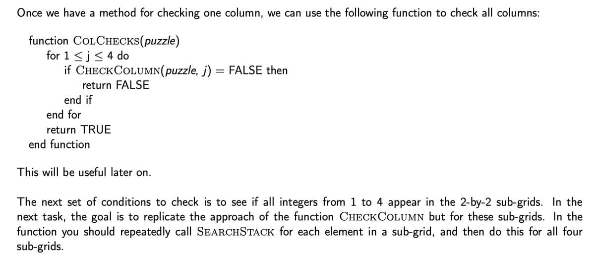 Once we have a method for checking one column, we can use the following function to check all columns:
function
for 1 ≤ i ≤ 4 do
COLCHECKS(puzzle)
if CHECKCOLUMN(puzzle, j)
=
return FALSE
end if
end for
return TRUE
end function
This will be useful later on.
FALSE then
The next set of conditions to check is to see if all integers from 1 to 4 appear in the 2-by-2 sub-grids. In the
next task, the goal is to replicate the approach of the function CHECKCOLUMN but for these sub-grids. In the
function you should repeatedly call SEARCHSTACK for each element in a sub-grid, and then do this for all four
sub-grids.