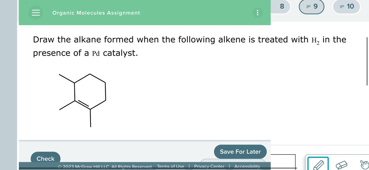 Organic Molecules Assignment
Check
© 2023 McGraw Hill LLC. All Rights Reserved.
Draw the alkane formed when the following alkene is treated with H₂ in the
presence of a Pd catalyst.
Save For Later
8
Terms of Use | Privacy Center | Accessibility
= 9
= 10
B
fmm
E