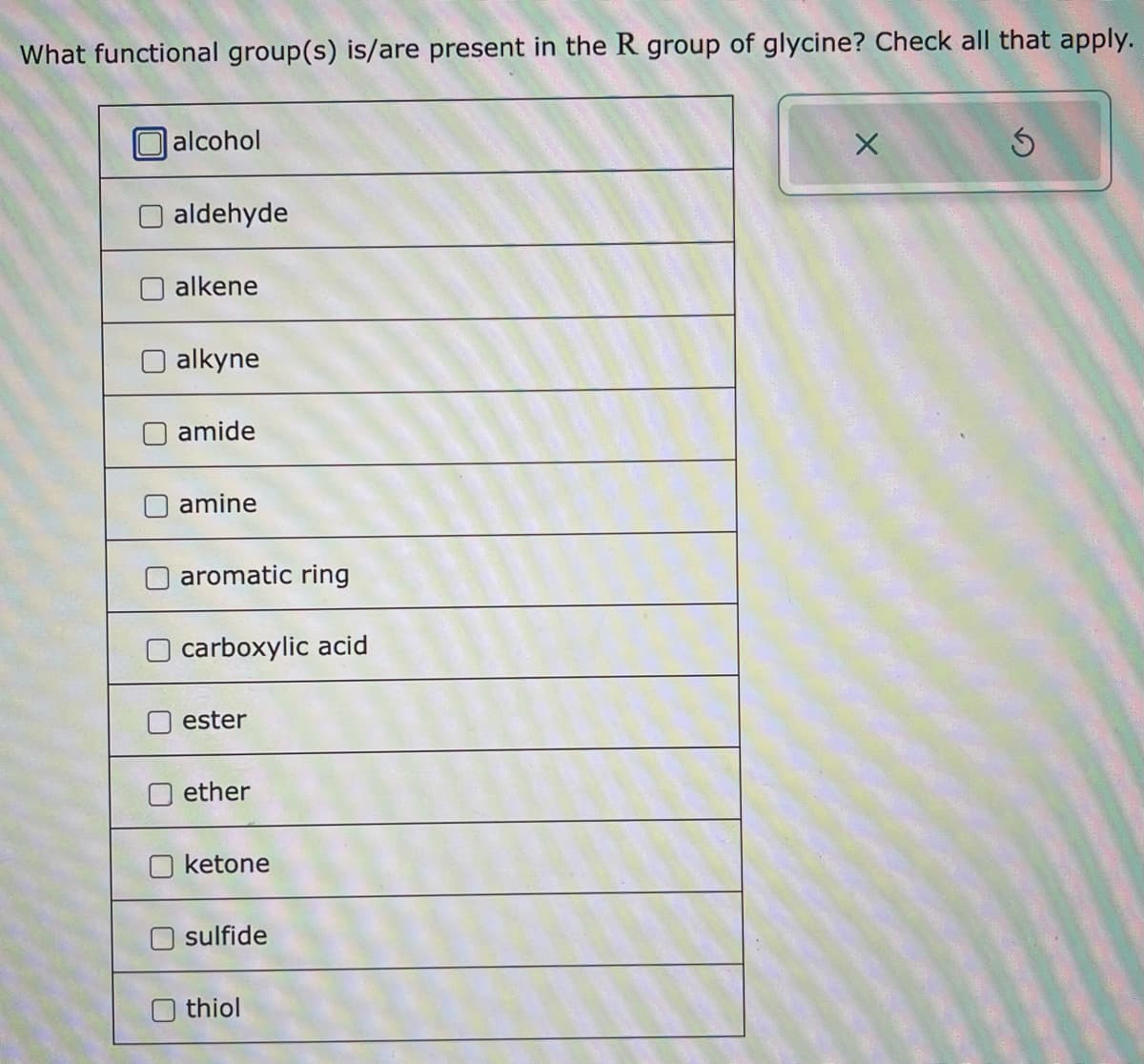 What functional group(s) is/are present in the R group of glycine? Check all that apply.
alcohol
O aldehyde
alkene
alkyne
amide
amine
aromatic ring
carboxylic acid
ester
ether
ketone
sulfide
Othiol
X
3