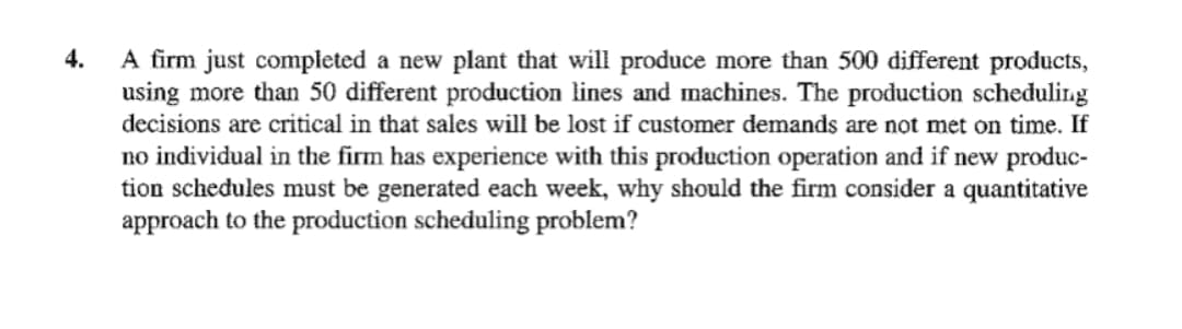 4.
A firm just completed a new plant that will produce more than 500 different products,
using more than 50 different production lines and machines. The production scheduling
decisions are critical in that sales will be lost if customer demands are not met on time. If
no individual in the firm has experience with this production operation and if new produc-
tion schedules must be generated each week, why should the firm consider a quantitative
approach to the production scheduling problem?