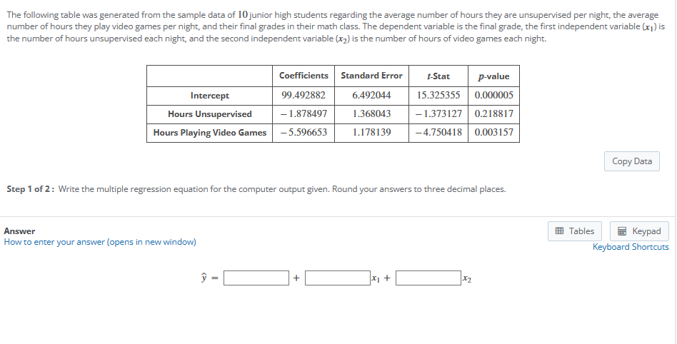 The following table was generated from the sample data of 10 junior high students regarding the average number of hours they are unsupervised per night, the average
number of hours they play video games per night, and their final grades in their math class. The dependent variable is the final grade, the first independent variable (x1) is
the number of hours unsupervised each night, and the second independent variable (2) is the number of hours of video games each night.
Intercept
Coefficients Standard Error
99.492882
t-Stat
6.492044
Hours Unsupervised
Hours Playing Video Games
-1.878497
-5.596653
1.368043
1.178139
p-value
15.325355 0.000005
-1.373127 0.218817
-4.750418 0.003157
Step 1 of 2: Write the multiple regression equation for the computer output given. Round your answers to three decimal places.
How to enter your answer (opens in new window)
Answer
y
=
+
x1 +
x2
Copy Data
Tables
Keypad
Keyboard Shortcuts