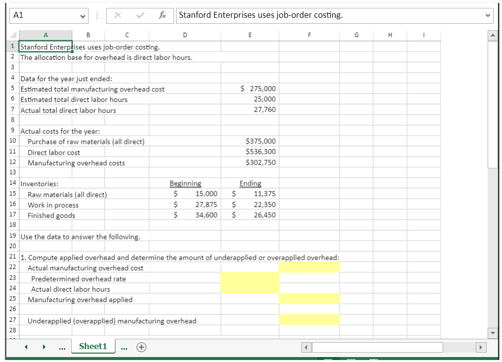 A1
B
с
1 Stanford Enterprises uses job-order costing.
2 The allocation base for overhead is direct labor hours.
3
I
A
4 Data for the year just ended:
5 Estimated total manufacturing overhead cost
6 Estimated total direct labor hours
7 Actual total direct labor hours
8
23
24
25
26
9 Actual costs for the year:
10
11
12 Manufacturing overhead costs
13
14 Inventories:
15
16
17
18
19 Use the data to answer the following.
20
27
28
X
Purchase of raw materials (all direct)
Direct labor cost
Raw materials (all direct)
Work in process
Finished goods
◄
Predetermined overhead rate
Actual direct labor hours
Manufacturing overhead applied
fxx Stanford Enterprises uses job-order costing.
Sheet1
D
+
Beginning
$
$
$
Underapplied (overapplied) manufacturing overhead
15,000 $
27,875 $
34,600 $
21 1. Compute applied overhead and determine the amount of underapplied or overapplied overhead:
22 Actual manufacturing overhead cost
E
$ 275,000
25,000
27,760
$375,000
$536,300
$302,750
Ending
11,375
22,350
26,450
F
G
H
I
Y