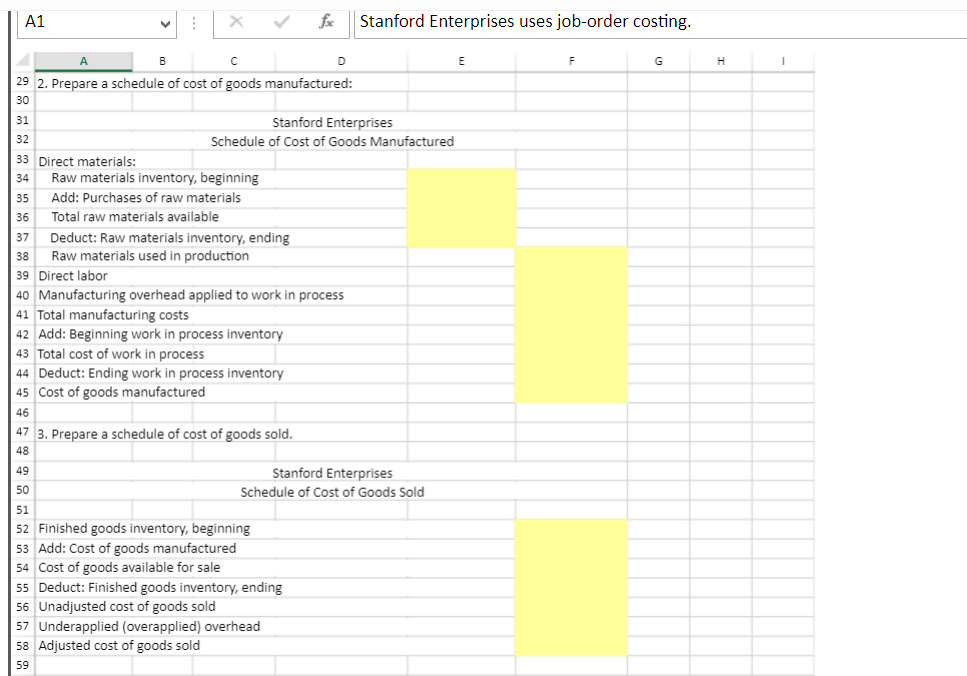 A1
A
33 Direct materials:
34
A
B
с
29 2. Prepare a schedule of cost of goods manufactured:
30
31
32
Raw materials inventory, beginning
35 Add: Purchases of raw materials
36
Total raw materials available
37 Deduct: Raw materials inventory, ending
Raw materials used in production
Stanford Enterprises
Schedule of Cost of Goods Manufactured
44 Deduct: Ending work in process inventory
45 Cost of goods manufactured
46
38
39 Direct labor
40 Manufacturing overhead applied to work in process
41 Total manufacturing costs
42 Add: Beginning work in process inventory
43 Total cost of work in process
47 3. Prepare a schedule of cost of goods sold.
48
49
50
fx
51
52 Finished goods inventory, beginning
D
53 Add: Cost of goods manufactured
54 Cost of goods available for sale
55 Deduct: Finished goods inventory, ending
Stanford Enterprises
Schedule of Cost of Goods Sold
56 Unadjusted cost of goods sold
57 Underapplied (overapplied) overhead
58 Adjusted cost of goods sold
59
Stanford Enterprises uses job-order costing.
E
G
H
I