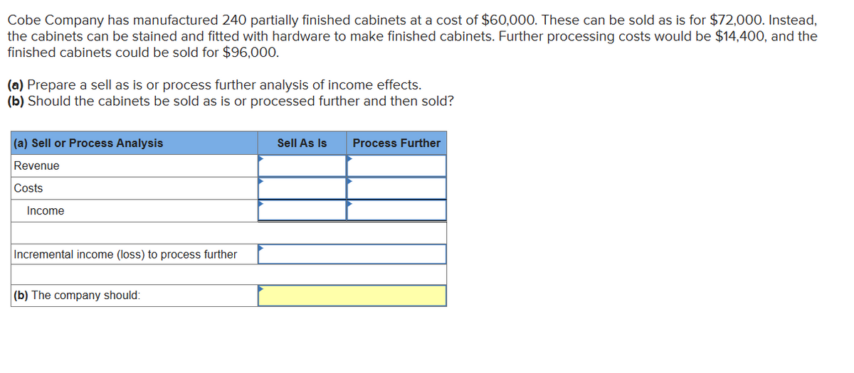 Cobe Company has manufactured 240 partially finished cabinets at a cost of $60,000. These can be sold as is for $72,000. Instead,
the cabinets can be stained and fitted with hardware to make finished cabinets. Further processing costs would be $14,400, and the
finished cabinets could be sold for $96,000.
(a) Prepare a sell as is or process further analysis of income effects.
(b) Should the cabinets be sold as is or processed further and then sold?
(a) Sell or Process Analysis
Revenue
Costs
Income
Incremental income (loss) to process further
(b) The company should:
Sell As Is
Process Further