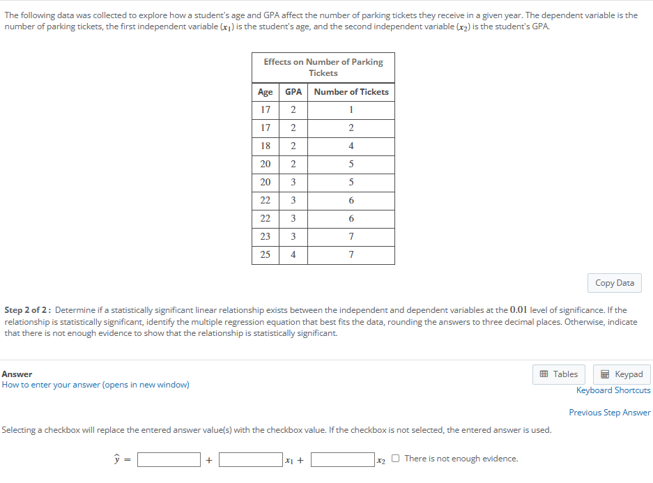 The following data was collected to explore how a student's age and GPA affect the number of parking tickets they receive in a given year. The dependent variable is the
number of parking tickets, the first independent variable (1) is the student's age, and the second independent variable (x2) is the student's GPA.
Effects on Number of Parking
Tickets
Age GPA Number of Tickets
17
2
1
17
2
2
18
2
4
20
2
5
20
3
5
22
3
6
233
22
3
6
3
7
25
4
7
Copy Data
Step 2 of 2: Determine if a statistically significant linear relationship exists between the independent and dependent variables at the 0.01 level of significance. If the
relationship is statistically significant, identify the multiple regression equation that best fits the data, rounding the answers to three decimal places. Otherwise, indicate
that there is not enough evidence to show that the relationship is statistically significant.
Answer
How to enter your answer (opens in new window)
Selecting a checkbox will replace the entered answer value(s) with the checkbox value. If the checkbox is not selected, the entered answer is used.
ŷ
+
√x1+
*2
There is not enough evidence.
Tables
Keypad
Keyboard Shortcuts
Previous Step Answer