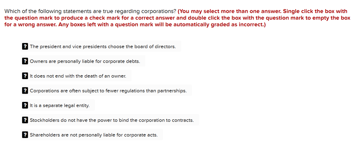 Which of the following statements are true regarding corporations? (You may select more than one answer. Single click the box with
the question mark to produce a check mark for a correct answer and double click the box with the question mark to empty the box
for a wrong answer. Any boxes left with a question mark will be automatically graded as incorrect.)
? The president and vice presidents choose the board of directors.
? Owners are personally liable for corporate debts.
? It does not end with the death of an owner.
? Corporations are often subject to fewer regulations than partnerships.
? It is a separate legal entity.
? Stockholders do not have the power to bind the corporation to contracts.
? Shareholders are not personally liable for corporate acts.