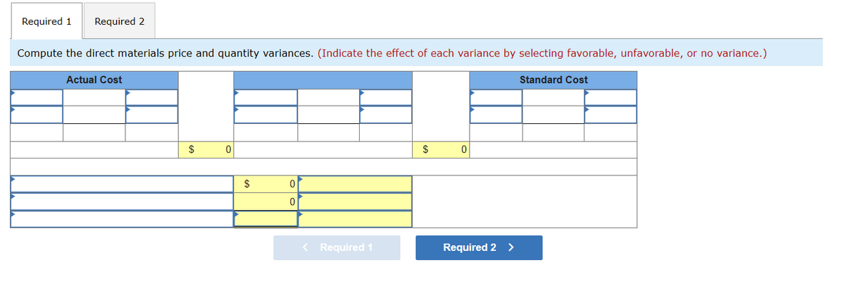 Required 1 Required 2
Compute the direct materials price and quantity variances. (Indicate the effect of each variance by selecting favorable, unfavorable, or no variance.)
Actual Cost
$
0
$
0
0
< Required 1
$
0
Required 2 >
Standard Cost