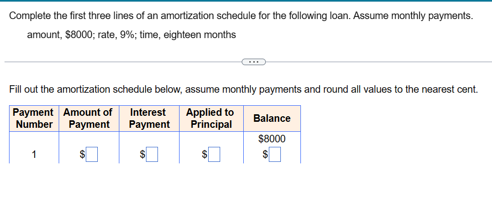 Complete the first three lines of an amortization schedule for the following loan. Assume monthly payments.
amount, $8000; rate, 9%; time, eighteen months
Fill out the amortization schedule below, assume monthly payments and round all values to the nearest cent.
Payment Amount of Interest Applied to Balance
Number Payment
Payment
Principal
$8000
1
$