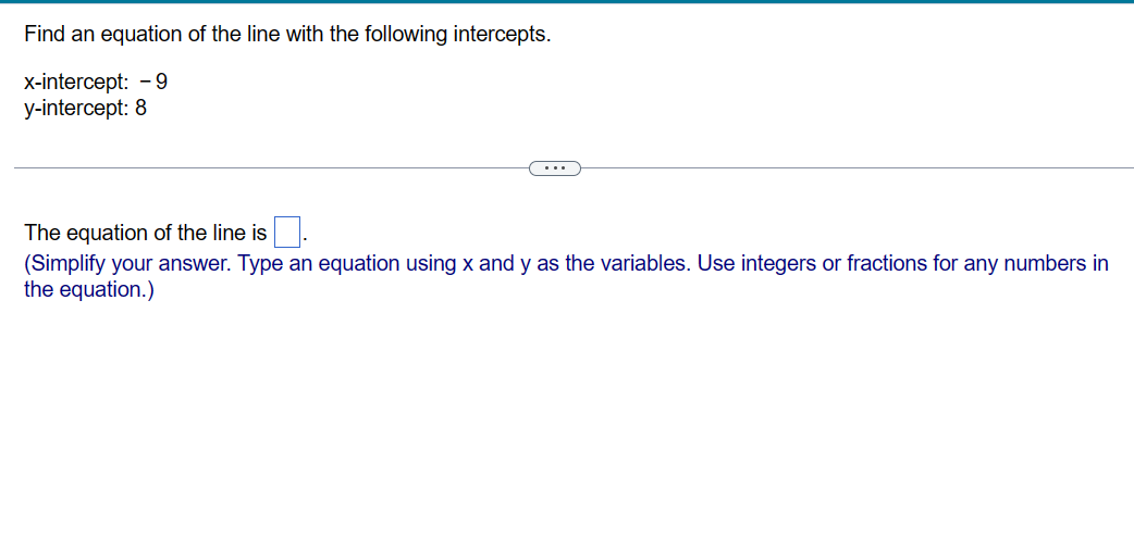 Find an equation of the line with the following intercepts.
x-intercept: -9
y-intercept: 8
The equation of the line is
(Simplify your answer. Type an equation using x and y as the variables. Use integers or fractions for any numbers in
the equation.)