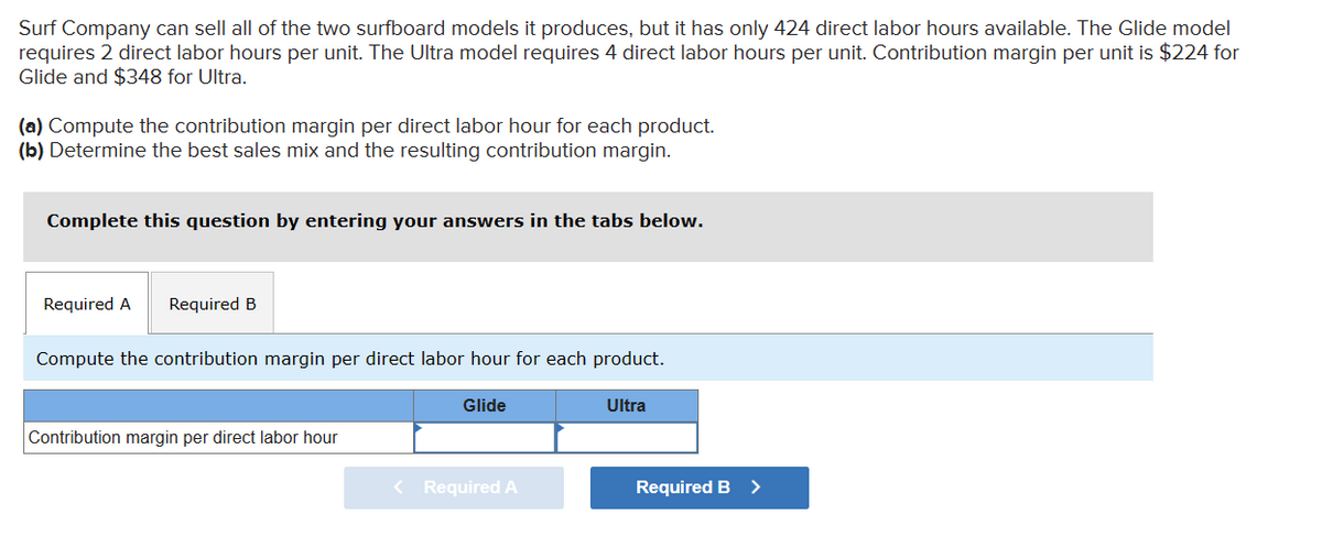 Surf Company can sell all of the two surfboard models it produces, but it has only 424 direct labor hours available. The Glide model
requires 2 direct labor hours per unit. The Ultra model requires 4 direct labor hours per unit. Contribution margin per unit is $224 for
Glide and $348 for Ultra.
(a) Compute the contribution margin per direct labor hour for each product.
(b) Determine the best sales mix and the resulting contribution margin.
Complete this question by entering your answers in the tabs below.
Required A Required B
Compute the contribution margin per direct labor hour for each product.
Glide
Ultra
Contribution margin per direct labor hour
< Required A
Required B >