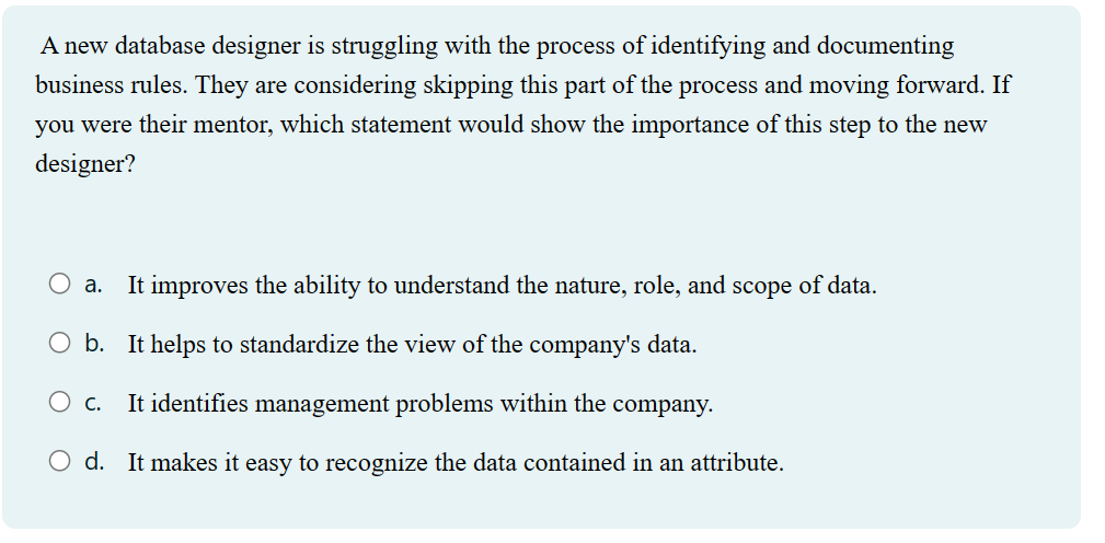 A new database designer is struggling with the process of identifying and documenting
business rules. They are considering skipping this part of the process and moving forward. If
you were their mentor, which statement would show the importance of this step to the new
designer?
a. It improves the ability to understand the nature, role, and scope of data.
O b. It helps to standardize the view of the company's data.
O C.
It identifies management problems within the company.
O d. It makes it easy to recognize the data contained in an attribute.