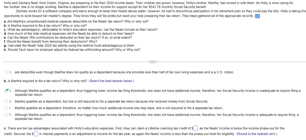 Holly and Zachary Neal, from Dublin, Virginia, are preparing to file their 2020 income taxes. Their children are grown; however, Holly's mother, Martha, has moved in with them. As Holly is mow caring for
her mother, she is no longer working. Martha is dependent on their income for support except for her $543.78 monthly Social Security benefit.
Zachary works for a software company and earns anough to keep their heads above water; however, he had to discontinue paticipation in his retirement plan so they could pay the bills. Holly is taking this
opportunity to work toward her master's degree. They know they will file jointly but need your help preparing their tax return. They have gathered all of the appropriate records:
a. Are Martha's unreimbursed medical expense deductible on the Neals' tax return? Why or why not?
b. Is Martha required to file a tax return? Why or why not?
c. What tax advantage(s), attributable to Holly's education expenses, can the Neals include on their return?
d. How much of the total medical expenses will the Neals be able to deduct on their taxes?
e. Can the Neals' IRA contributions be deducted on their tax return? If so, to what extent?
f. Would the Neals benefit from itemizing their deductions? Why?
g. Calculate the Neals' total 2020 tax liability using the method most advantageous to them.
h. Should Zach have his employer adjust his federal tax withholding amount? Why or Why not?
O D. are deductible even though Martha does not qualify as a dependent because she provides less than half of her own living expenses and is a U.S. citizen.
b. Is Martha required to file a tax return? Why or why not? (Select the best answer below.)
A. Although Martha qualifies as a dependent, thus triggering lower income tax filing thresholds, she does not have additional income; therefore, her Social Security income is inadequate to require filing a
separate tax return.
O B.
Martha qualifies as a dependent, but she is still required to file a separate tax return because she received money from Social Security.
O C.
Martha qualifies as a dependent; therefore, no matter how much additional income she may have, she is not required to file a separate tax return.
O D. Although Martha qualifies as a dependent, thus triggering lower income tax filing thresholds, she does not have additional income; therefore, her Social Security income is adequate to require filing a
separate tax return.
c. There are two tax advantages associated with Holly's education expenses. First, they can claim a Lifetime Learning tax credit of $, as the Neals' income is below the income phase-out for the
credit. Second, the Sin interest payments is an adjustment to income for the tax year, as again the Neals' income is less than the phase-out level for eligibility. (Round to the nearest cent.)