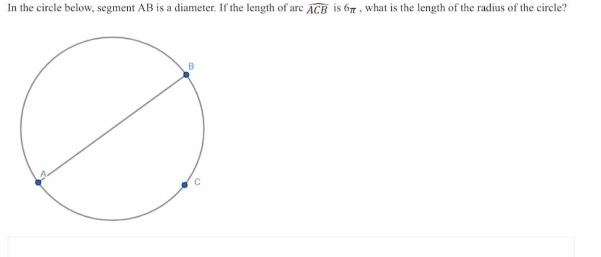 **Problem**

In the circle below, segment \( AB \) is a diameter. If the length of arc \( ACB \) is \( 6\pi \), what is the length of the radius of the circle?

**Diagram Explanation**

- A circle is shown with a diameter labeled \( AB \).
- Three points are marked on the circumference: \( A \), \( B \), and \( C \).
- The diameter \( AB \) connects two points on the circle, passing through the center.
- An arc is indicated by \( \overset{\frown}{ACB} \), covering part of the circle's circumference from point \( A \) to point \( B \) through point \( C \).
  
**Calculation & Conclusion**

To solve for the radius, we use the relationship between the arc length and the circumference of the circle. The given arc length \( \overset{\frown}{ACB} = 6\pi \), which is the length of a semicircle (half of the circle’s circumference).

Thus, the entire circumference of the circle would be:

\[ 2 \times 6\pi = 12\pi \]

The circumference \( C \) of a circle is also given by the formula:

\[ C = 2\pi r \]

where \( r \) is the radius. Setting the two expressions for the circumference equal gives:

\[ 2\pi r = 12\pi \]

Solving for \( r \):

\[ r = \frac{12\pi}{2\pi} = 6 \]

So, the radius of the circle is \( \boxed{6} \).