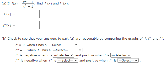 (a) If f(x) =
f'(x)
=
f"(x) =
x² + 1
find f'(x) and f"(x).
(b) Check to see that your answers to part (a) are reasonable by comparing the graphs of f, f', and f".
f' = 0 when f has a ---Select---
f" = 0 when f" has a ---Select---
f' is negative when fis |---Select--- ✓ and positive when fis |---Select---
f" is negative when f' is ---Select--- and positive when f' is ---Select---