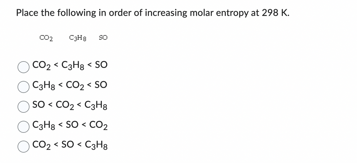 Place the following in order of increasing molar entropy at 298 K.
CO2
C3H8 SO
CO₂ < C3H8 < SO
C3H8 < CO₂ < SO
SO < CO₂ < C3H8
C3H8 <SO< CO₂
CO₂ <SO< C3H8