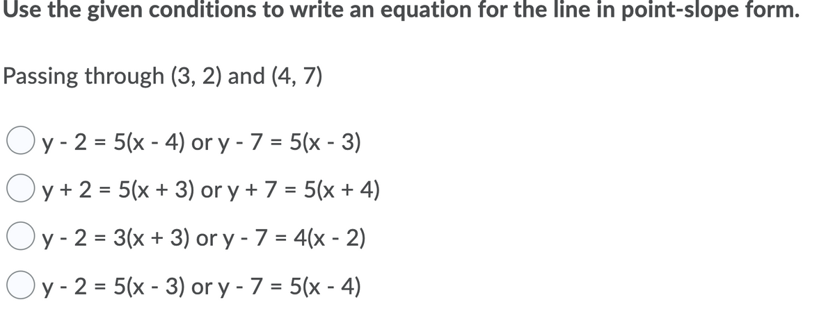 Use the given conditions to write an equation for the line in point-slope form.
Passing through (3, 2) and (4, 7)
Oy - 2 = 5(x - 4) or y - 7 = 5(x - 3)
Oy + 2 = 5(x + 3) or y + 7 = 5(x + 4)
Oy - 2 = 3(x + 3) or y - 7 = 4(x - 2)
%3D
y - 2 = 5(x - 3) or y - 7 = 5(x - 4)
