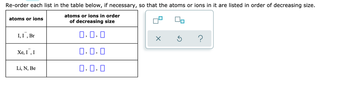 Re-order each list in the table below, if necessary, so that the atoms or ions in it are listed in order of decreasing size.
atoms or ions in order
atoms or ions
of decreasing size
I, I , Br
O, 0. 0
Xe, I , I
0.0. 0
Li, N, Be
O. 0. 0
