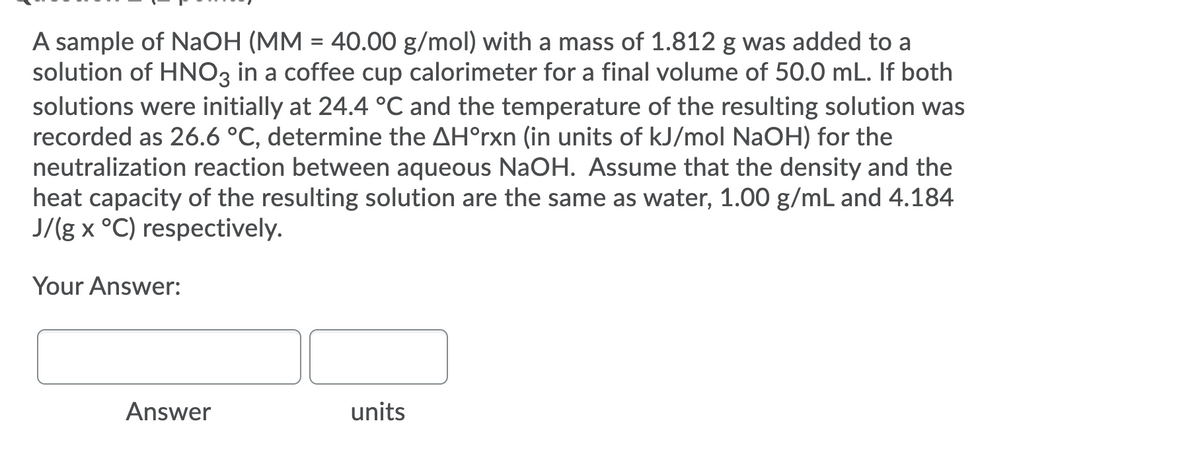 A sample of NAOH (MM = 40.00 g/mol) with a mass of 1.812 g was added to a
solution of HNO3 in a coffee cup calorimeter for a final volume of 50.0 mL. If both
solutions were initially at 24.4 °C and the temperature of the resulting solution was
recorded as 26.6 °C, determine the AH°rxn (in units of kJ/mol NaOH) for the
neutralization reaction between aqueous NaOH. Assume that the density and the
heat capacity of the resulting solution are the same as water, 1.00 g/mL and 4.184
J/(g x °C) respectively.
Your Answer:
Answer
units
