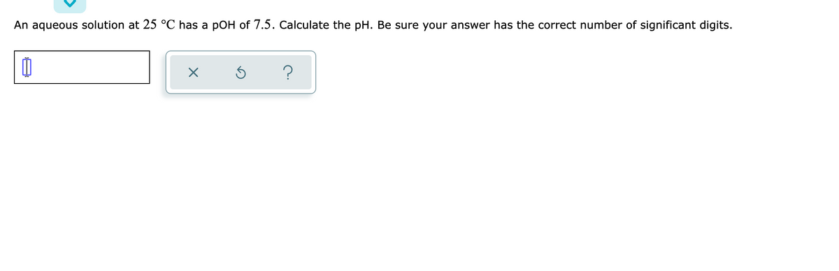 An aqueous solution at 25 °C has a pOH of 7.5. Calculate the pH. Be sure your answer has the correct number of significant digits.
?
