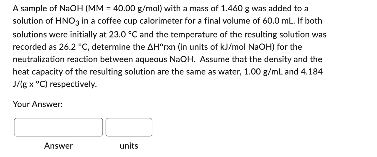 A sample of NaOH (MM = 40.00 g/mol) with a mass of 1.460 g was added to a
solution of HNO3 in a coffee cup calorimeter for a final volume of 60.0 mL. If both
solutions were initially at 23.0 °C and the temperature of the resulting solution was
recorded as 26.2 °C, determine the AHᵒrxn (in units of kJ/mol NaOH) for the
neutralization reaction between aqueous NaOH. Assume that the density and the
heat capacity of the resulting solution are the same as water, 1.00 g/mL and 4.184
J/(g x °C) respectively.
Your Answer:
Answer
units