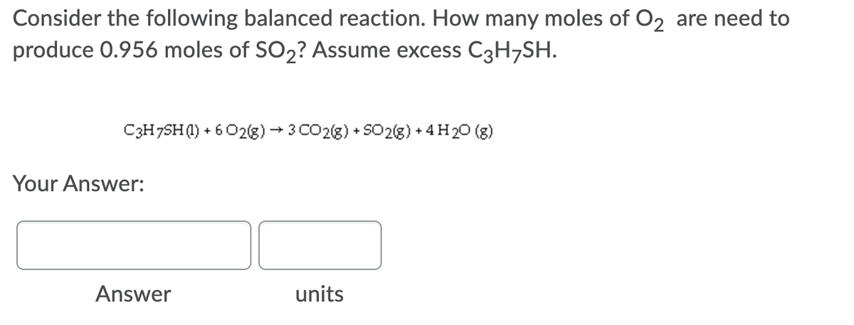 Consider the following balanced reaction. How many moles of O2 are need to
produce 0.956 moles of SO2? Assume excess C3H¬SH.
C3H7SH0) + 6 02(g) → 3 CO2(g) + S02(g) + 4 H20 (g)
Your Answer:
Answer
units
