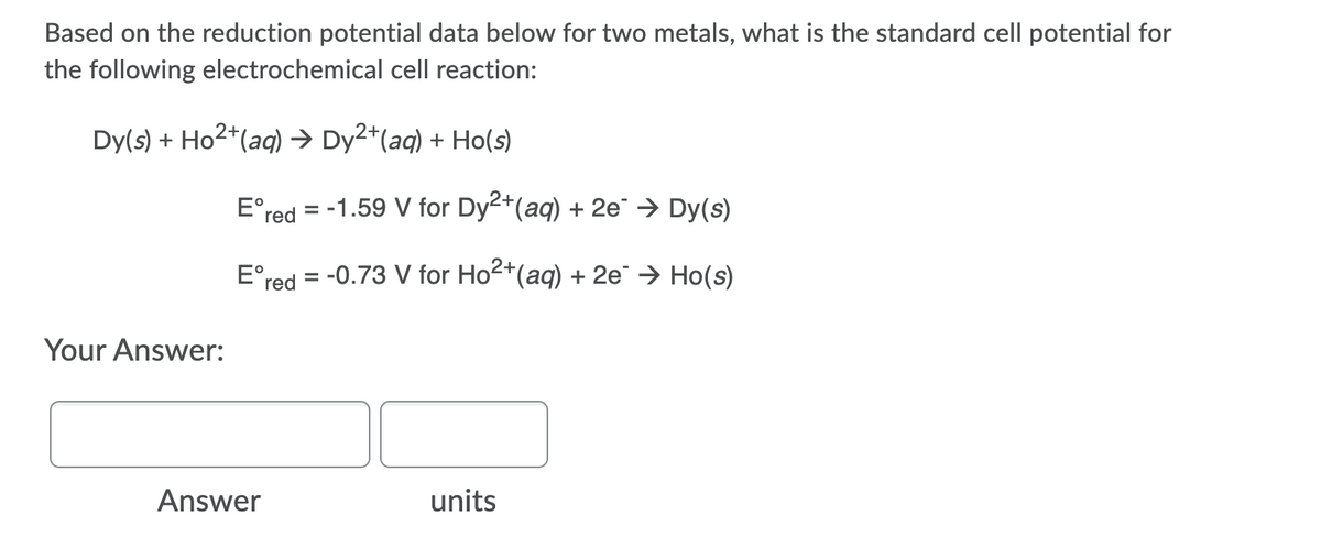 Based on the reduction potential data below for two metals, what is the standard cell potential for
the following electrochemical cell reaction:
Dy(s) + Ho2*(aq) → Dy2*(aq) + Ho(s)
E°red = -1.59 V for Dy2+(aq) + 2e → Dy(s)
E°red = -0.73 V for Ho2+(aq) + 2e → Ho(s)
Your Answer:
Answer
units
