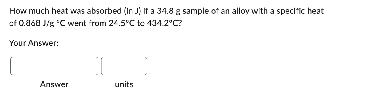 How much heat was absorbed (in J) if a 34.8 g sample of an alloy with a specific heat
of 0.868 J/g °C went from 24.5°C to 434.2°C?
Your Answer:
Answer
units