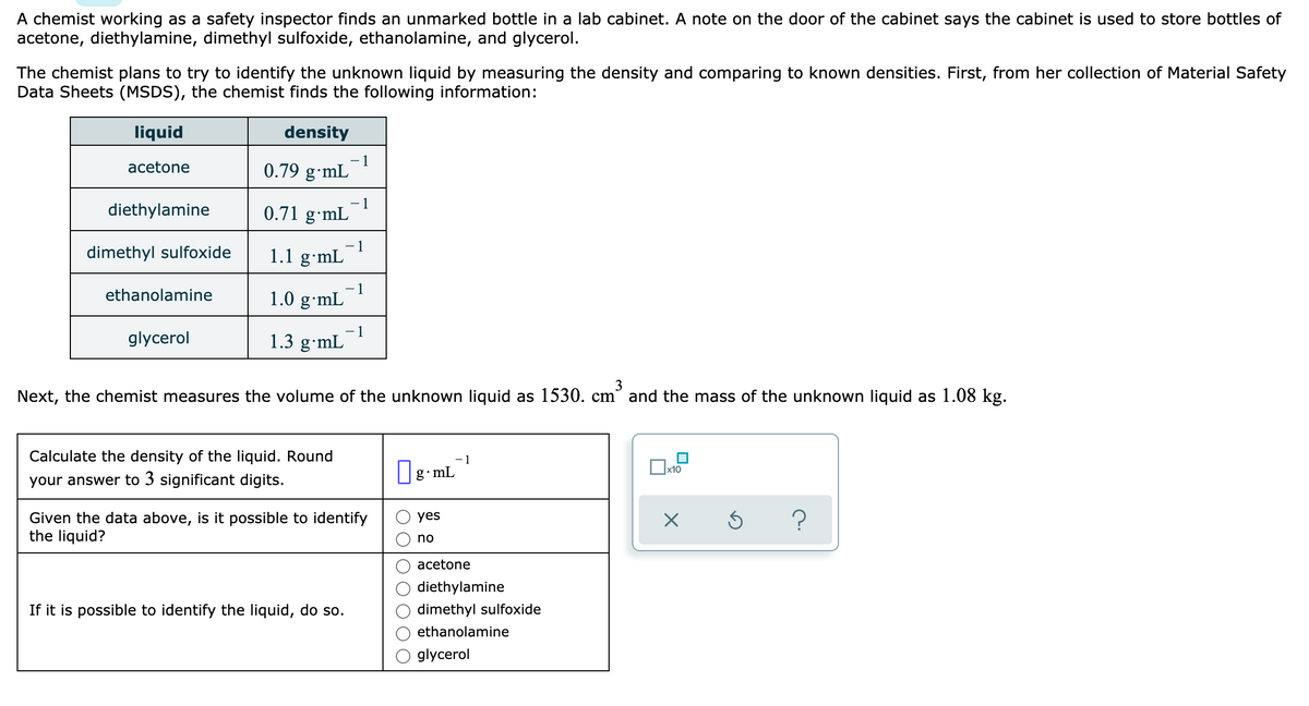 A chemist working as a safety inspector finds an unmarked bottle in a lab cabinet. A note on the door of the cabinet says the cabinet is used to store bottles of
acetone, diethylamine, dimethyl sulfoxide, ethanolamine, and glycerol.
The chemist plans to try to identify the unknown liquid by measuring the density and comparing to known densities. First, from her collection of Material Safety
Data Sheets (MSDS), the chemist finds the following information:
liquid
density
- 1
0.79 g•mL
acetone
diethylamine
- 1
0.71 g•mL
dimethyl sulfoxide
1
1.1 g·mL
1
1.0 g•mL
ethanolamine
glycerol
1
1.3 g•mL
3
Next, the chemist measures the volume of the unknown liquid as 1530. cm° and the mass of the unknown liquid as 1.08 kg.
Calculate the density of the liquid. Round
-1
х10
your answer to 3 significant digits.
g mL
Given the data above, is it possible to identify
the liquid?
?
yes
no
acetone
diethylamine
If it is possible to identify the liquid, do so.
dimethyl sulfoxide
ethanolamine
glycerol
O OO
