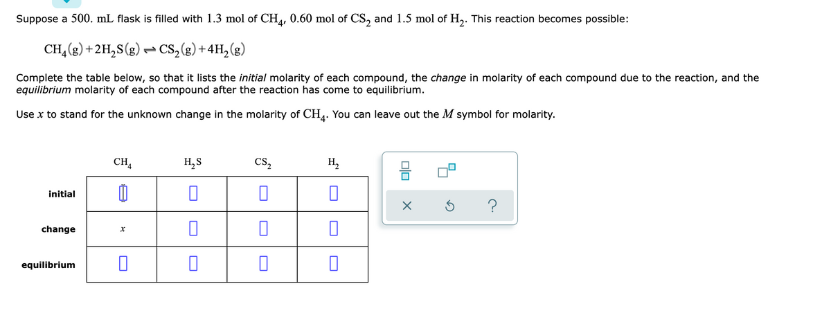 Suppose a 500. mL flask is filled with 1.3 mol of CH,, 0.60 mol of CS, and 1.5 mol of H,. This reaction becomes possible:
CH, (g) +2H,S(g) = CS,(g) +4H, (g)
Complete the table below, so that it lists the initial molarity of each compound, the change in molarity of each compound due to the reaction, and the
equilibrium molarity of each compound after the reaction has come to equilibrium.
Use x to stand for the unknown change in the molarity of CH4. You can leave out the M symbol for molarity.
CHA
H, S
Cs,
H,
initial
change
equilibrium
