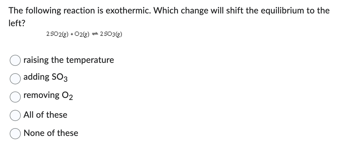 The following reaction is exothermic. Which change will shift the equilibrium to the
left?
2502(g) + O2(g) = 2503(g)
raising the temperature
adding SO3
removing O2
All of these
None of these