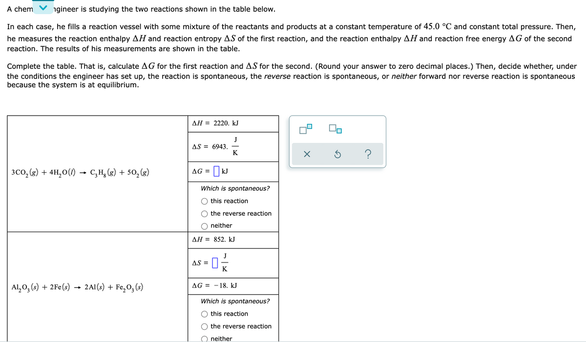 A chem
ngineer is studying the two reactions shown in the table below.
In each case, he fills a reaction vessel with some mixture of the reactants and products at a constant temperature of 45.0 °C and constant total pressure. Then,
he measures the reaction enthalpy AH and reaction entropy AS of the first reaction, and the reaction enthalpy AH and reaction free energy AG of the second
reaction. The results of his measurements are shown in the table.
Complete the table. That is, calculate AG for the first reaction and AS for the second. (Round your answer to zero decimal places.) Then, decide whether, under
the conditions the engineer has set up, the reaction is spontaneous, the reverse reaction is spontaneous, or neither forward nor reverse reaction is spontaneous
because the system is at equilibrium.
AH = 2220. kJ
J
AS = 6943.
K
3CO, (g) + 4H,0(1) → C,H, (g) + 50, (g)
AG = kJ
Which is spontaneous?
this reaction
the reverse reaction
neither
AH = 852. kJ
J
AS =
K
Al, 0, (s) + 2Fe(s) → 2A1(s) + Fe,0,(s)
AG =
- 18. kJ
Which is spontaneous?
this reaction
the reverse reaction
neither
