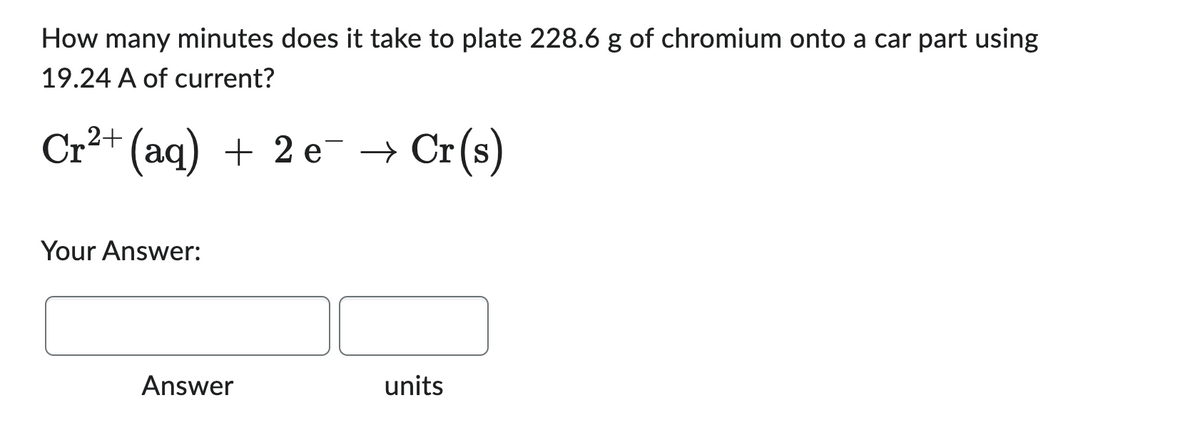 How many minutes does it take to plate 228.6 g of chromium onto a car part using
19.24 A of current?
Cr²+ (aq) + 2 e¯ → Cr(s)
Your Answer:
Answer
units