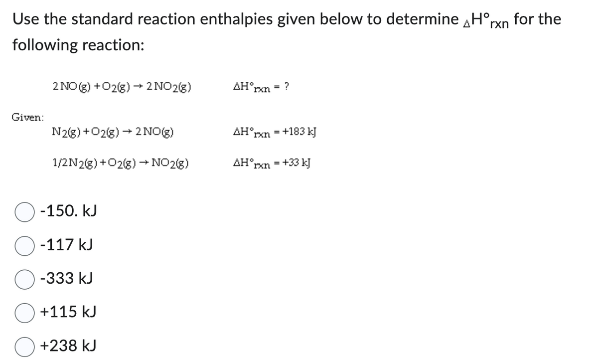 Use the standard reaction enthalpies given below to determine Hᵒrn for the
following reaction:
Given:
2 NO(g) + O2(g) → 2 NO2(g)
N2(g) + O2(g) → 2NO(g)
1/2N2(g) + O2(g) → NO2(g)
-150. kJ
-117 kJ
-333 kJ
+115 kJ
+238 kJ
AH°
rxn = ?
AHᵒrxn = +183 kJ
AH°rxn = +33 kJ