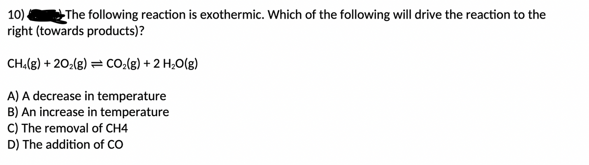 10)
The following reaction is exothermic. Which of the following will drive the reaction to the
right (towards products)?
CH4(g) +20₂(g) = CO₂(g) + 2 H₂O(g)
A) A decrease in temperature
B) An increase in temperature
C) The removal of CH4
D) The addition of CO