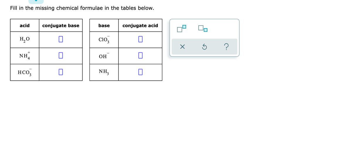 Fill in the missing chemical formulae in the tables below.
acid
conjugate base
base
conjugate acid
H,0
Clo,
?
NH4
ОН
HCO,
NH,
