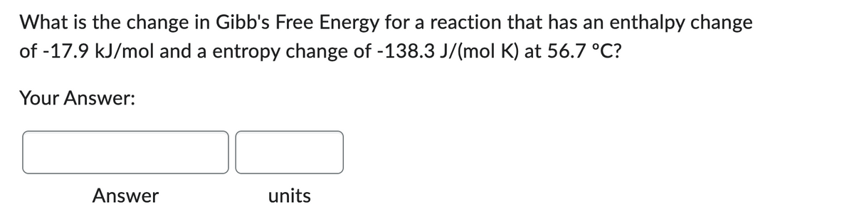 What is the change in Gibb's Free Energy for a reaction that has an enthalpy change
of -17.9 kJ/mol and a entropy change of -138.3 J/(mol K) at 56.7 °C?
Your Answer:
Answer
units