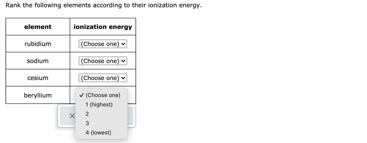 Rank the following elements according to their ionization energy.
element
ionization energy
rubidium
(Choose one) ♥
sodium
(Choose one) ♥
cesium
(Choose one) ♥
beryllium
v (Choose one)
1 (highest)
2
3
4 (lowest)
