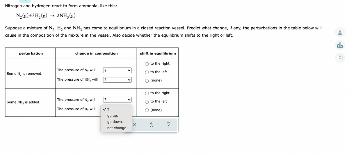 Nitrogen and hydrogen react to form ammonia, like this:
N2 (g)+3H,(g)
2NH;(g)
Suppose a mixture of N,, H, and NH, has come to equilibrium in a closed reaction vessel. Predict what change, if any, the perturbations in the table below will
cause in the composition of the mixture in the vessel. Also decide whether the equilibrium shifts to the right or left.
alo
perturbation
change in composition
shift in equilibrium
Ar
to the right
The pressure of N, will
to the left
Some H, is removed.
The pressure of NH, will
(none)
to the right
The pressure of N, will
?
to the left
Some NH, is added.
The pressure of H, will
v ?
O (none)
go up.
go down.
not change.
