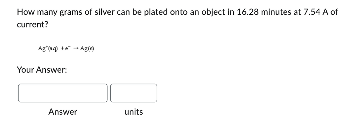 How many grams of silver can be plated onto an object in 16.28 minutes at 7.54 A of
current?
Ag+ (aq) +e → ► Ag(s)
Your Answer:
Answer
units