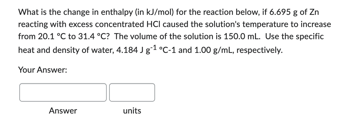 What is the change in enthalpy (in kJ/mol) for the reaction below, if 6.695 g of Zn
reacting with excess concentrated HCI caused the solution's temperature to increase
from 20.1 °C to 31.4 °C? The volume of the solution is 150.0 mL. Use the specific
heat and density of water, 4.184 J g-1 °C-1 and 1.00 g/mL, respectively.
Your Answer:
Answer
units