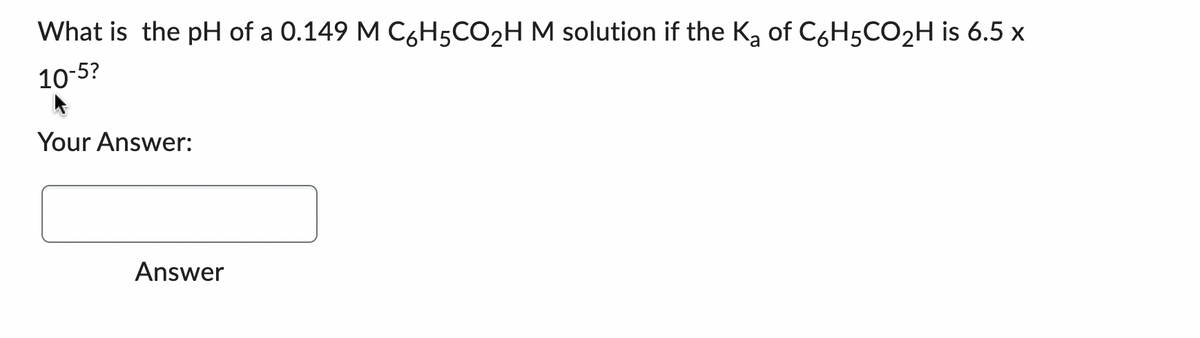 What is the pH of a 0.149 M C6H5CO₂H M solution if the K₂ of C6H5CO₂H is 6.5 x
10-5?
a
Your Answer:
Answer