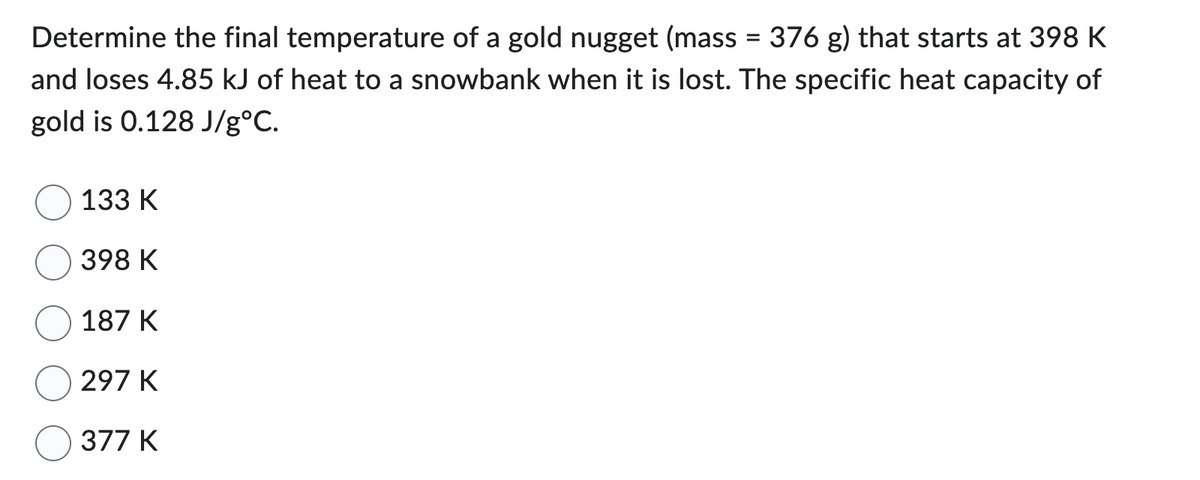 Determine the final temperature of a gold nugget (mass
376 g) that starts at 398 K
and loses 4.85 kJ of heat to a snowbank when it is lost. The specific heat capacity of
gold is 0.128 J/g°C.
133 K
398 K
187 K
297 K
377 K
=