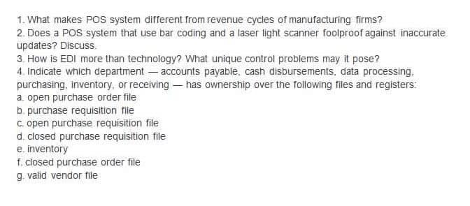 1. What makes POS system different from revenue cycles of manufacturing firms?
2. Does a POS system that use bar coding and a laser light scanner foolproof against inaccurate
updates? Discuss.
3. How is EDI more than technology? What unique control problems may it pose?
4. Indicate which department - accounts payable, cash disbursements, data processing,
purchasing, inventory, or receiving - has ownership over the following files and registers:
a. open purchase order file
b. purchase requisition file
C. open purchase requisition file
d. closed purchase requisition file
e. inventory
f. closed purchase order file
g. valid vendor file
