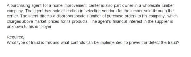 A purchasing agent for a home improvement center is also part owner in a wholesale lumber
company. The agent has sole discretion in selecting vendors for the lumber sold through the
center. The agent directs a disproportionate number of purchase orders to his company, which
charges above-market prices for its products. The agent's financial interest in the supplier is
unknown to his employer.
Required;
What type of fraud is this and what controls can be implemented to prevent or detect the fraud?
